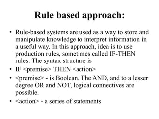Rule based approach:
• Rule-based systems are used as a way to store and
manipulate knowledge to interpret information in
a useful way. In this approach, idea is to use
production rules, sometimes called IF-THEN
rules. The syntax structure is
• IF <premise> THEN <action>
• <premise> - is Boolean. The AND, and to a lesser
degree OR and NOT, logical connectives are
possible.
• <action> - a series of statements
 
