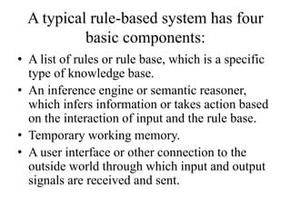 A typical rule-based system has four
basic components:
• A list of rules or rule base, which is a specific
type of knowledge base.
• An inference engine or semantic reasoner,
which infers information or takes action based
on the interaction of input and the rule base.
• Temporary working memory.
• A user interface or other connection to the
outside world through which input and output
signals are received and sent.
 