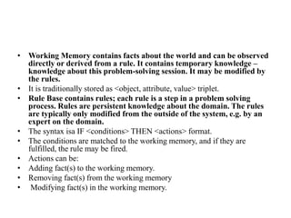 • Working Memory contains facts about the world and can be observed
directly or derived from a rule. It contains temporary knowledge –
knowledge about this problem-solving session. It may be modified by
the rules.
• It is traditionally stored as <object, attribute, value> triplet.
• Rule Base contains rules; each rule is a step in a problem solving
process. Rules are persistent knowledge about the domain. The rules
are typically only modified from the outside of the system, e.g. by an
expert on the domain.
• The syntax isa IF <conditions> THEN <actions> format.
• The conditions are matched to the working memory, and if they are
fulfilled, the rule may be fired.
• Actions can be:
• Adding fact(s) to the working memory.
• Removing fact(s) from the working memory
• Modifying fact(s) in the working memory.
 