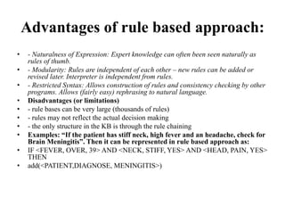 Advantages of rule based approach:
• - Naturalness of Expression: Expert knowledge can often been seen naturally as
rules of thumb.
• - Modularity: Rules are independent of each other – new rules can be added or
revised later. Interpreter is independent from rules.
• - Restricted Syntax: Allows construction of rules and consistency checking by other
programs. Allows (fairly easy) rephrasing to natural language.
• Disadvantages (or limitations)
• - rule bases can be very large (thousands of rules)
• - rules may not reflect the actual decision making
• - the only structure in the KB is through the rule chaining
• Examples: “If the patient has stiff neck, high fever and an headache, check for
Brain Meningitis”. Then it can be represented in rule based approach as:
• IF <FEVER, OVER, 39> AND <NECK, STIFF, YES> AND <HEAD, PAIN, YES>
THEN
• add(<PATIENT,DIAGNOSE, MENINGITIS>)
 