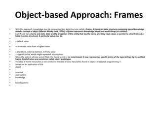 Object-based Approach: Frames
• With this approach, knowledge may be represented in a data structure called a frame. A frame is a data structure containing typical knowledge
about a concept or object (Marvin Minsky (mid 1970s)). A frame represents knowledge about real world things (or entities).
• Each frame has a name and slots. Slots are the properties of the entity that has the name, and they have values or pointer to other frames ( a
table like data structure). A particular value may be:
• -
• a default value
• -
• an inherited value from a higher frame
• -
• a procedure, called a daemon, to find a value
• - a specific value, which might represent an exception.
• When the slots of a frame are all filled, the frame is said to be instantiated, it now represents a specific entity of the type defined by the unfilled
frame. Empty frames are sometimes called object prototypes
• The idea of frame hierarchies is very similar to the idea of class hierarchies found in object- orientated programming. F
• rames are an application of the
• object
• -
• oriented
• approach to
• knowledge
• -
• based systems
• .
 