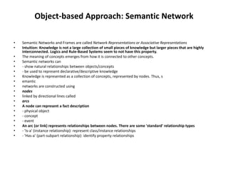 Object-based Approach: Semantic Network
• Semantic Networks and Frames are called Network Representations or Associative Representations
• Intuition: Knowledge is not a large collection of small pieces of knowledge but larger pieces that are highly
interconnected. Logics and Rule-Based Systems seem to not have this property.
• The meaning of concepts emerges from how it is connected to other concepts.
• Semantic networks can
• - show natural relationships between objects/concepts
• - be used to represent declarative/descriptive knowledge
• Knowledge is represented as a collection of concepts, represented by nodes. Thus, s
• emantic
• networks are constructed using
• nodes
• linked by directional lines called
• arcs
• A node can represent a fact description
• - physical object
• - concept
• - event
• An arc (or link) represents relationships between nodes. There are some 'standard' relationship types
• - 'Is-a' (instance relationship): represent class/instance relationships
• - 'Has-a' (part-subpart relationship): identify property relationships
 