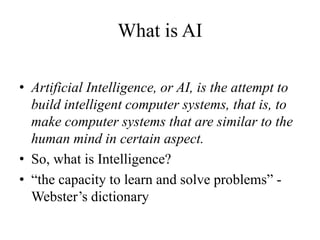 What is AI
• Artificial Intelligence, or AI, is the attempt to
build intelligent computer systems, that is, to
make computer systems that are similar to the
human mind in certain aspect.
• So, what is Intelligence?
• “the capacity to learn and solve problems” -
Webster’s dictionary
 