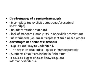 • Disadvantages of a semantic network
• - incomplete (no explicit operational/procedural
knowledge)
• - no interpretation standard
• - lack of standards, ambiguity in node/link descriptions
• - not temporal (i.e. doesn't represent time or sequence)
• Advantages of a semantic network
• - Explicit and easy to understand.
• - The net is its own index – quick inference possible.
• - Supports default reasoning in finite time.
• - Focus on bigger units of knowledge and
interconnectedness.
 