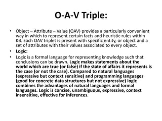 O-A-V Triple:
• Object – Attribute – Value (OAV) provides a particularly convenient
way in which to represent certain facts and heuristic rules within
KB. Each OAV triplet is present with specific entity, or object and a
set of attributes with their values associated to every object.
• Logic:
• Logic is a formal language for representing knowledge such that
conclusions can be drawn. Logic makes statements about the
world which are true (or false) if the state of affairs it represents is
the case (or not the case). Compared to natural languages
(expressive but context sensitive) and programming languages
(good for concrete data structures but not expressive) logic
combines the advantages of natural languages and formal
languages. Logic is concise, unambiguous, expressive, context
insensitive, effective for inferences.
 