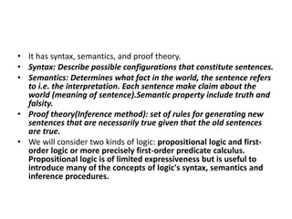• It has syntax, semantics, and proof theory.
• Syntax: Describe possible configurations that constitute sentences.
• Semantics: Determines what fact in the world, the sentence refers
to i.e. the interpretation. Each sentence make claim about the
world (meaning of sentence).Semantic property include truth and
falsity.
• Proof theory(Inference method): set of rules for generating new
sentences that are necessarily true given that the old sentences
are true.
• We will consider two kinds of logic: propositional logic and first-
order logic or more precisely first-order predicate calculus.
Propositional logic is of limited expressiveness but is useful to
introduce many of the concepts of logic's syntax, semantics and
inference procedures.
 