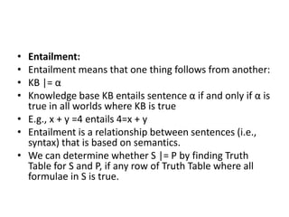 • Entailment:
• Entailment means that one thing follows from another:
• KB |= α
• Knowledge base KB entails sentence α if and only if α is
true in all worlds where KB is true
• E.g., x + y =4 entails 4=x + y
• Entailment is a relationship between sentences (i.e.,
syntax) that is based on semantics.
• We can determine whether S |= P by finding Truth
Table for S and P, if any row of Truth Table where all
formulae in S is true.
 