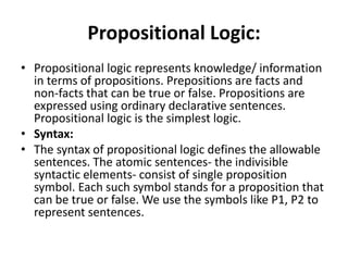 Propositional Logic:
• Propositional logic represents knowledge/ information
in terms of propositions. Prepositions are facts and
non-facts that can be true or false. Propositions are
expressed using ordinary declarative sentences.
Propositional logic is the simplest logic.
• Syntax:
• The syntax of propositional logic defines the allowable
sentences. The atomic sentences- the indivisible
syntactic elements- consist of single proposition
symbol. Each such symbol stands for a proposition that
can be true or false. We use the symbols like P1, P2 to
represent sentences.
 