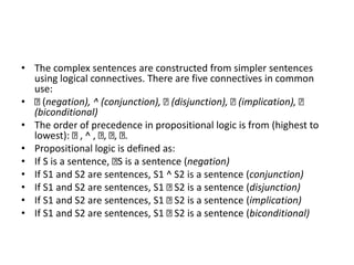 • The complex sentences are constructed from simpler sentences
using logical connectives. There are five connectives in common
use:
• (negation), ^ (conjunction), (disjunction), (implication),
(biconditional)
• The order of precedence in propositional logic is from (highest to
lowest): , ^ , , , .
• Propositional logic is defined as:
• If S is a sentence, S is a sentence (negation)
• If S1 and S2 are sentences, S1 ^ S2 is a sentence (conjunction)
• If S1 and S2 are sentences, S1 S2 is a sentence (disjunction)
• If S1 and S2 are sentences, S1 S2 is a sentence (implication)
• If S1 and S2 are sentences, S1 S2 is a sentence (biconditional)
 