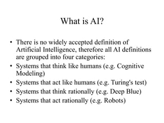 What is AI?
• There is no widely accepted definition of
Artificial Intelligence, therefore all AI definitions
are grouped into four categories:
• Systems that think like humans (e.g. Cognitive
Modeling)
• Systems that act like humans (e.g. Turing's test)
• Systems that think rationally (e.g. Deep Blue)
• Systems that act rationally (e.g. Robots)
 