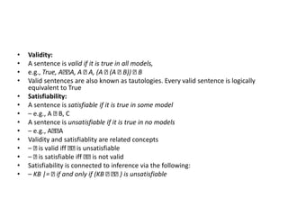 • Validity:
• A sentence is valid if it is true in all models,
• e.g., True, A A, A A, (A (A B)) B
• Valid sentences are also known as tautologies. Every valid sentence is logically
equivalent to True
• Satisfiability:
• A sentence is satisfiable if it is true in some model
• – e.g., A B, C
• A sentence is unsatisfiable if it is true in no models
• – e.g., A A
• Validity and satisfiablity are related concepts
• – is valid iff is unsatisfiable
• – is satisfiable iff is not valid
• Satisfiability is connected to inference via the following:
• – KB |= if and only if (KB ) is unsatisfiable
 