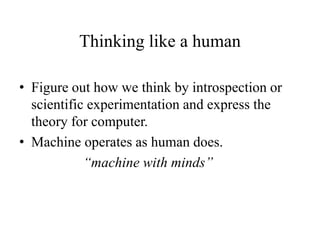 Thinking like a human
• Figure out how we think by introspection or
scientific experimentation and express the
theory for computer.
• Machine operates as human does.
“machine with minds”
 