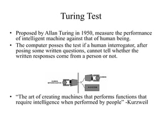 Turing Test
• Proposed by Allan Turing in 1950, measure the performance
of intelligent machine against that of human being.
• The computer posses the test if a human interrogator, after
posing some written questions, cannot tell whether the
written responses come from a person or not.
• “The art of creating machines that performs functions that
require intelligence when performed by people” -Kurzweil
 
