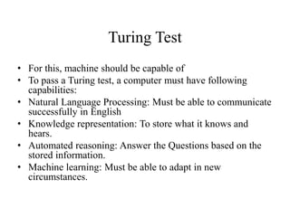 Turing Test
• For this, machine should be capable of
• To pass a Turing test, a computer must have following
capabilities:
• Natural Language Processing: Must be able to communicate
successfully in English
• Knowledge representation: To store what it knows and
hears.
• Automated reasoning: Answer the Questions based on the
stored information.
• Machine learning: Must be able to adapt in new
circumstances.
 