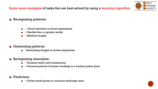 Some more examples of tasks that are best solved by using a learning algorithm
▪ Recognizing patterns:
▪ – Facial identities or facial expressions
▪ – Handwritten or spoken words
▪ – Medical images
▪ Generating patterns:
▪ Generating images or motion sequences
▪ Recognizing anomalies:
▪ – Unusual credit card transactions
▪ – Unusual patterns of sensor readings in a nuclear power plant
▪ Prediction:
▪ – Future stock prices or currency exchange rates
 
