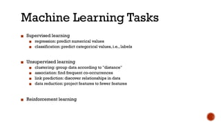 Machine Learning Tasks
▪ Supervised learning
▪ regression: predict numerical values
▪ classification: predict categorical values, i.e., labels
▪ Unsupervised learning
▪ clustering: group data according to "distance"
▪ association: find frequent co-occurrences
▪ link prediction: discover relationships in data
▪ data reduction: project features to fewer features
▪ Reinforcement learning
 