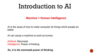 Introduction to AI
AI is the study of how to make computer do things which people do
better.
AI can cause a machine to work as human.
Artificial: Manmade
Intelligence: Power of thinking
So, it is the manmade power of thinking.
Machine + Human Intelligence
 