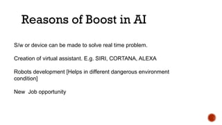 Reasons of Boost in AI
S/w or device can be made to solve real time problem.
Creation of virtual assistant. E.g. SIRI, CORTANA, ALEXA
Robots development [Helps in different dangerous environment
condition]
New Job opportunity
 