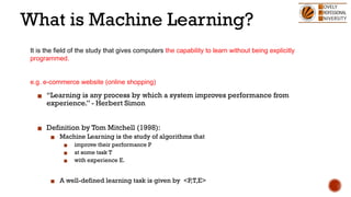 What is Machine Learning?
▪ “Learning is any process by which a system improves performance from
experience.” - Herbert Simon
▪ Definition by Tom Mitchell (1998):
▪ Machine Learning is the study of algorithms that
▪ improve their performance P
▪ at some task T
▪ with experience E.
▪ A well-defined learning task is given by <P,T,E>
It is the field of the study that gives computers the capability to learn without being explicitly
programmed.
e.g. e-commerce website (online shopping)
 
