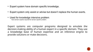 • Expert system have domain specific knowledge.
• Expert system only assist or advise but doesn’t replace the human exerts.
• Used for knowledge intensive problem.
here domain experts required for domain specific problem.
Expert systems are computer programs designed to emulate the
decision-making ability of a human expert in a specific domain. They use
a knowledge base of human expertise and an inference engine to
provide solutions or make decisions.
 