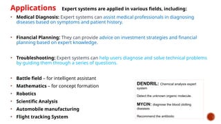 Applications Expert systems are applied in various fields, including:
• Medical Diagnosis: Expert systems can assist medical professionals in diagnosing
diseases based on symptoms and patient history.
• Financial Planning: They can provide advice on investment strategies and financial
planning based on expert knowledge.
• Troubleshooting: Expert systems can help users diagnose and solve technical problems
by guiding them through a series of questions.
• Battle field – for intelligent assistant
• Mathematics – for concept formation
• Robotics
• Scientific Analysis
• Automobile manufacturing
• Flight tracking System
DENDRIL: Chemical analysis expert
system
Detect the unknown organic molecule.
MYCIN: diagnose the blood clotting
diseases
Recommend the antibiotic
 