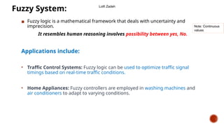 ▪ Fuzzy logic is a mathematical framework that deals with uncertainty and
imprecision.
It resembles human reasoning involves possibility between yes, No.
Applications include:
• Traffic Control Systems: Fuzzy logic can be used to optimize traffic signal
timings based on real-time traffic conditions.
• Home Appliances: Fuzzy controllers are employed in washing machines and
air conditioners to adapt to varying conditions.
Fuzzy System:
Note: Continuous
values
Lotfi Zadeh
 