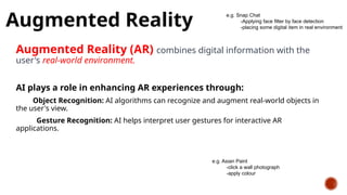 Augmented Reality
Augmented Reality (AR) combines digital information with the
user's real-world environment.
AI plays a role in enhancing AR experiences through:
Object Recognition: AI algorithms can recognize and augment real-world objects in
the user's view.
Gesture Recognition: AI helps interpret user gestures for interactive AR
applications.
e.g. Snap Chat
-Applying face filter by face detection
-placing some digital item in real environment
e.g. Asian Paint
-click a wall photograph
-apply colour
 