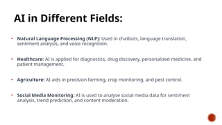 AI in Different Fields:
• Natural Language Processing (NLP): Used in chatbots, language translation,
sentiment analysis, and voice recognition.
• Healthcare: AI is applied for diagnostics, drug discovery, personalized medicine, and
patient management.
• Agriculture: AI aids in precision farming, crop monitoring, and pest control.
• Social Media Monitoring: AI is used to analyse social media data for sentiment
analysis, trend prediction, and content moderation.
 