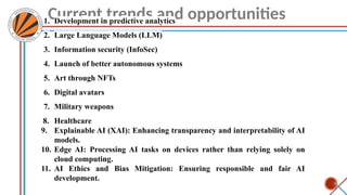 Current trends and opportunities
1. Development in predictive analytics
2. Large Language Models (LLM)
3. Information security (InfoSec)
4. Launch of better autonomous systems
5. Art through NFTs
6. Digital avatars
7. Military weapons
8. Healthcare
9. Explainable AI (XAI): Enhancing transparency and interpretability of AI
models.
10. Edge AI: Processing AI tasks on devices rather than relying solely on
cloud computing.
11. AI Ethics and Bias Mitigation: Ensuring responsible and fair AI
development.
 