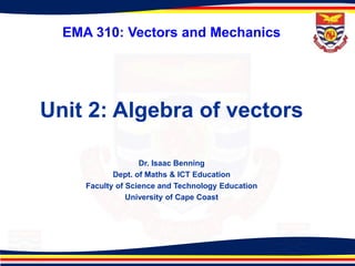 EMA 310: Vectors and Mechanics
Unit 2: Algebra of vectors
Dr. Isaac Benning
Dept. of Maths & ICT Education
Faculty of Science and Technology Education
University of Cape Coast
 