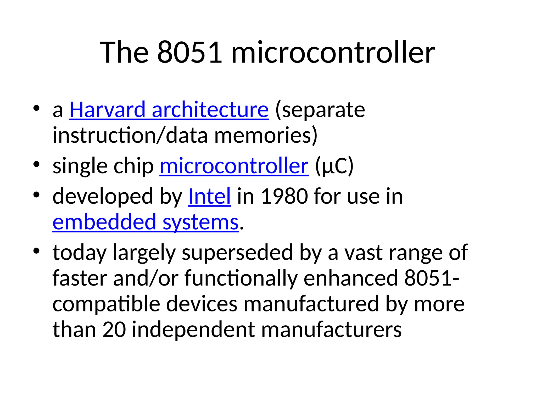 The 8051 microcontroller
• a Harvard architecture (separate
instruction/data memories)
• single chip microcontroller (µC)
• developed by Intel in 1980 for use in
embedded systems.
• today largely superseded by a vast range of
faster and/or functionally enhanced 8051-
compatible devices manufactured by more
than 20 independent manufacturers
 