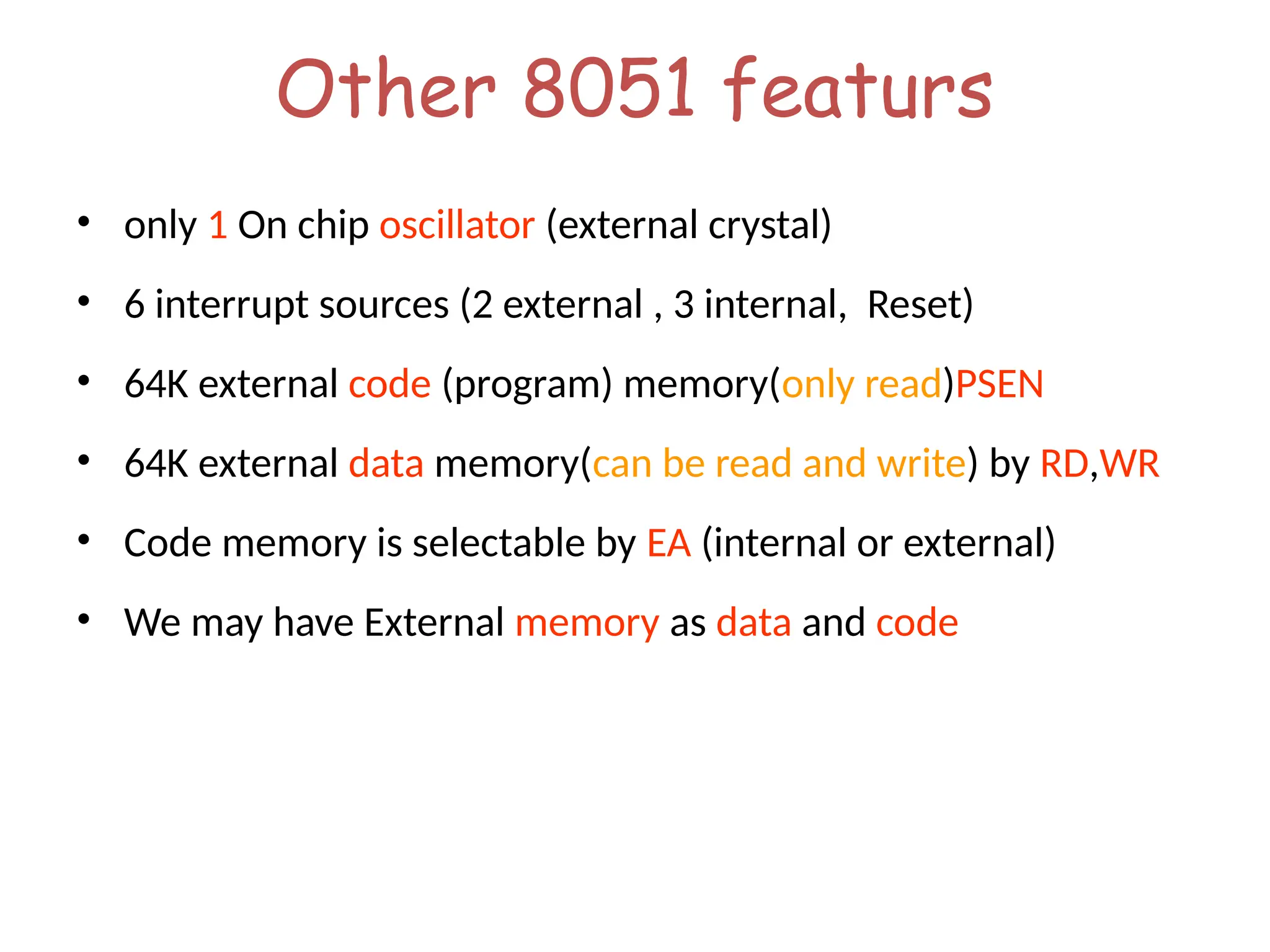 Other 8051 featurs
• only 1 On chip oscillator (external crystal)
• 6 interrupt sources (2 external , 3 internal, Reset)
• 64K external code (program) memory(only read)PSEN
• 64K external data memory(can be read and write) by RD,WR
• Code memory is selectable by EA (internal or external)
• We may have External memory as data and code
 