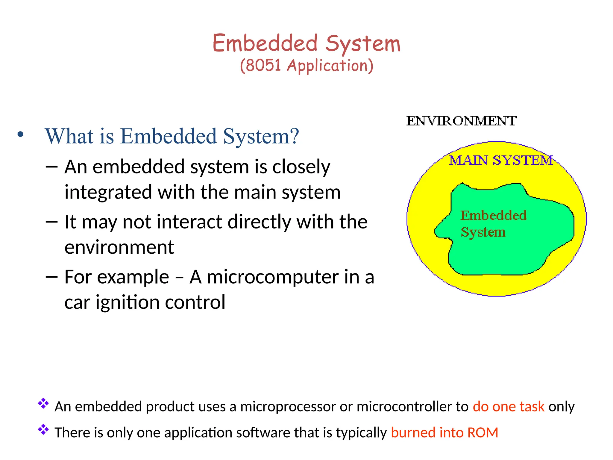 Embedded System
(8051 Application)
• What is Embedded System?
– An embedded system is closely
integrated with the main system
– It may not interact directly with the
environment
– For example – A microcomputer in a
car ignition control
 An embedded product uses a microprocessor or microcontroller to do one task only
 There is only one application software that is typically burned into ROM
 