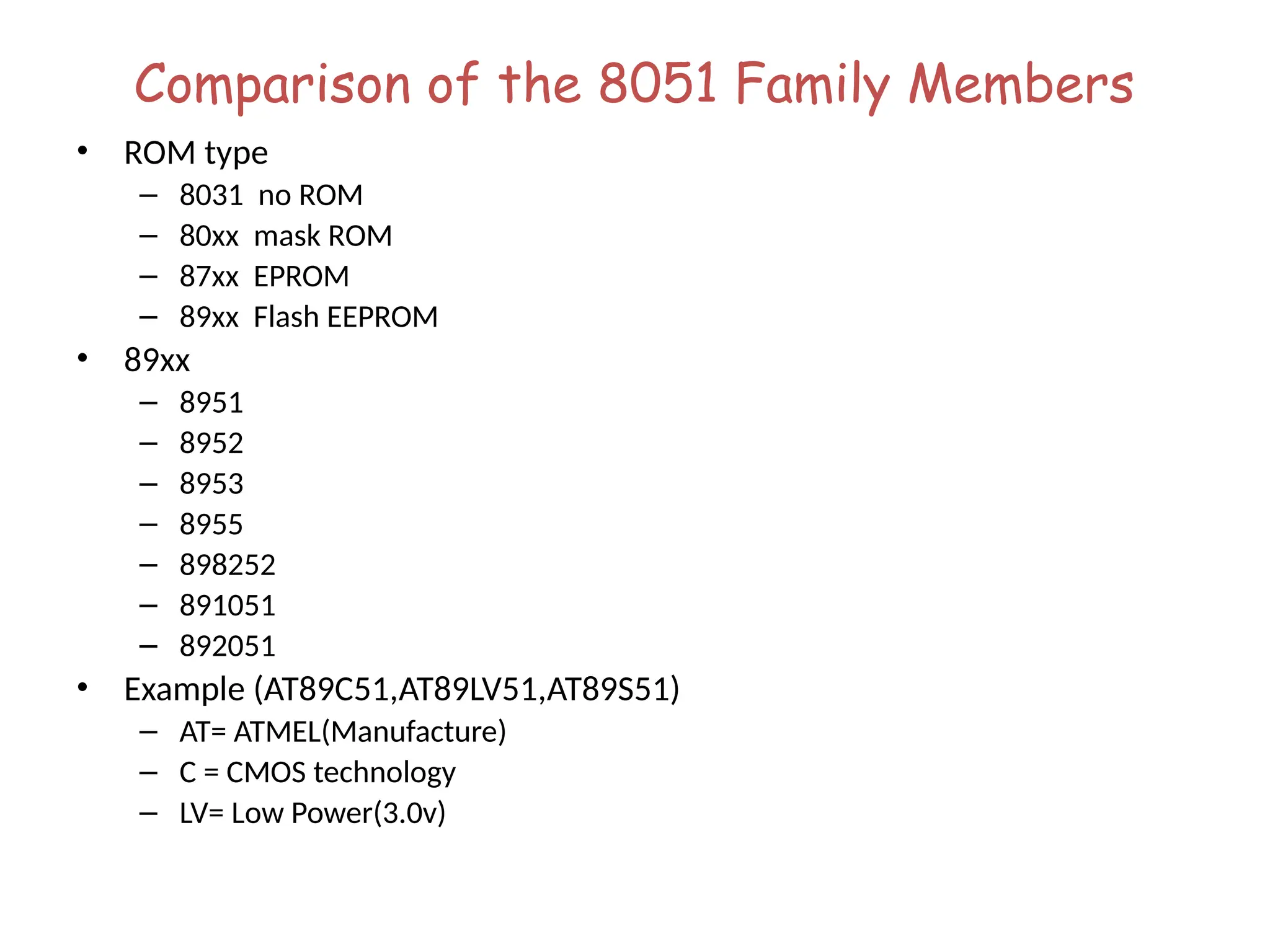 Comparison of the 8051 Family Members
• ROM type
– 8031 no ROM
– 80xx mask ROM
– 87xx EPROM
– 89xx Flash EEPROM
• 89xx
– 8951
– 8952
– 8953
– 8955
– 898252
– 891051
– 892051
• Example (AT89C51,AT89LV51,AT89S51)
– AT= ATMEL(Manufacture)
– C = CMOS technology
– LV= Low Power(3.0v)
 