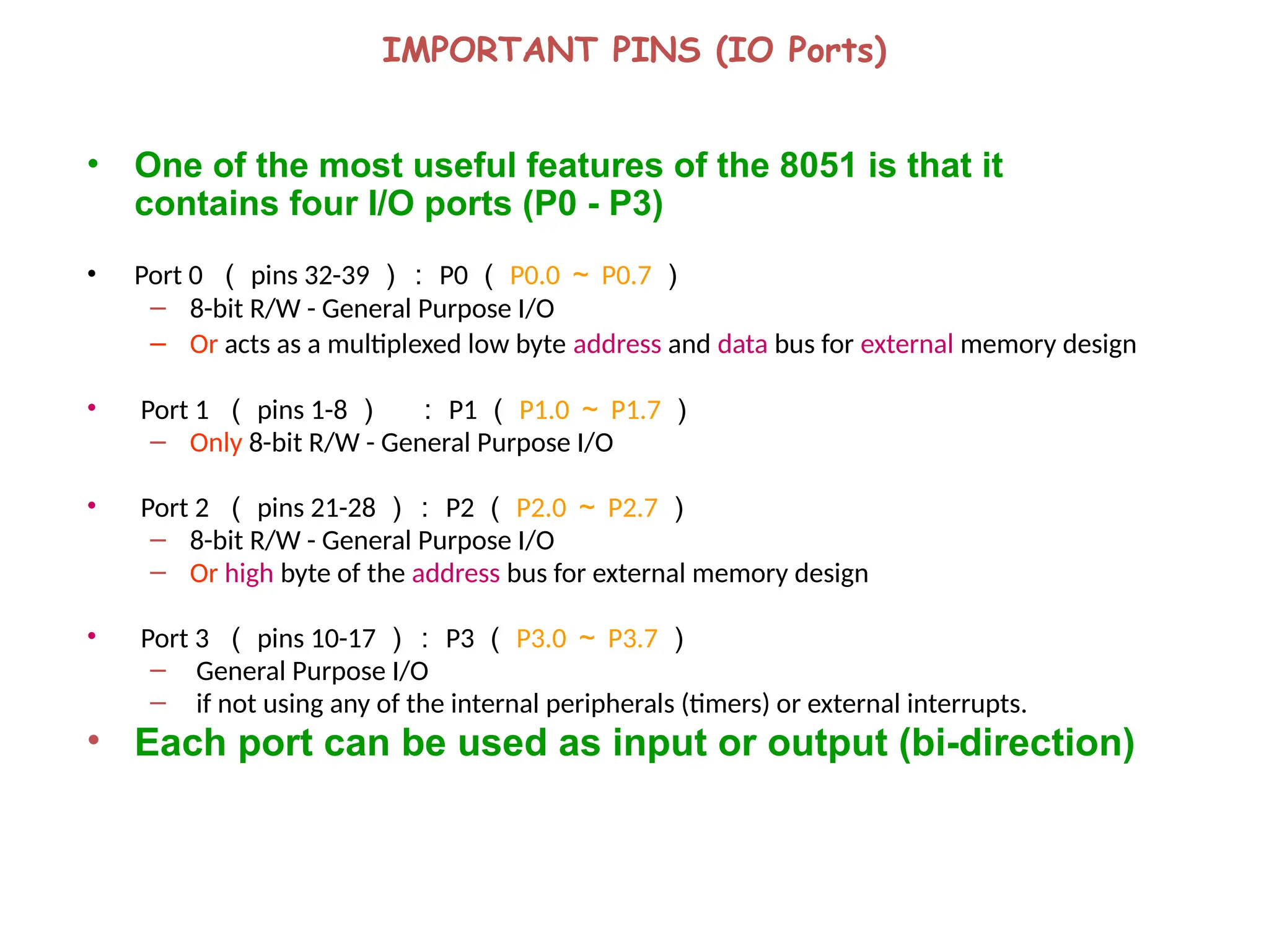 IMPORTANT PINS (IO Ports)
• One of the most useful features of the 8051 is that it
contains four I/O ports (P0 - P3)
• Port 0 （ pins 32-39 ）： P0 （ P0.0 ～ P0.7 ）
– 8-bit R/W - General Purpose I/O
– Or acts as a multiplexed low byte address and data bus for external memory design
• Port 1 （ pins 1-8 ） ： P1 （ P1.0 ～ P1.7 ）
– Only 8-bit R/W - General Purpose I/O
• Port 2 （ pins 21-28 ）： P2 （ P2.0 ～ P2.7 ）
– 8-bit R/W - General Purpose I/O
– Or high byte of the address bus for external memory design
• Port 3 （ pins 10-17 ）： P3 （ P3.0 ～ P3.7 ）
– General Purpose I/O
– if not using any of the internal peripherals (timers) or external interrupts.
• Each port can be used as input or output (bi-direction)
 