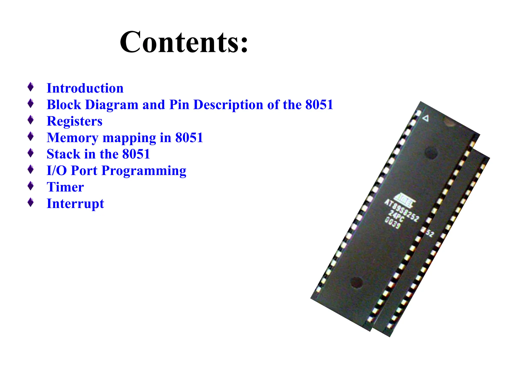 Contents:
Introduction
Block Diagram and Pin Description of the 8051
Registers
Memory mapping in 8051
Stack in the 8051
I/O Port Programming
Timer
Interrupt
 