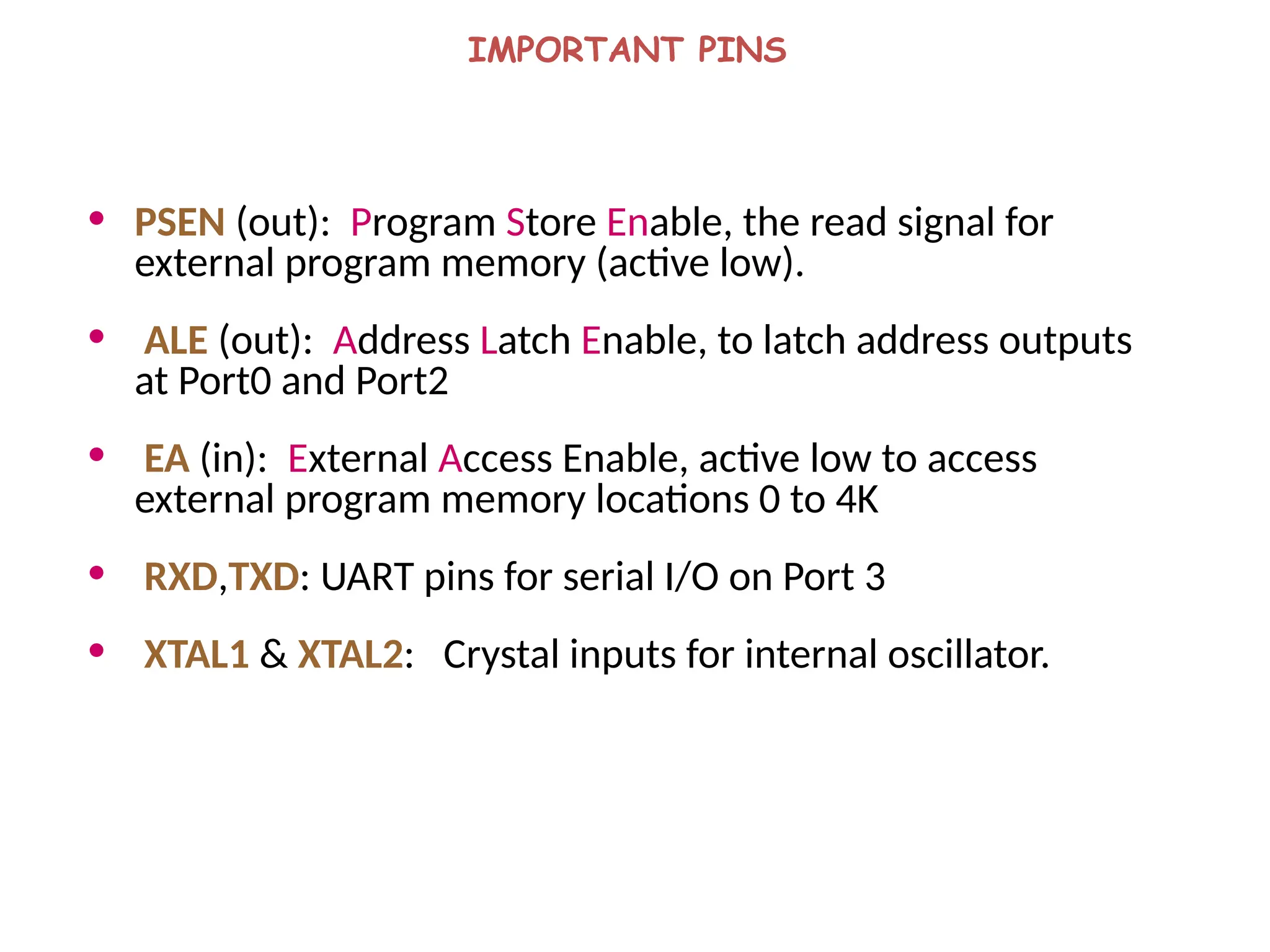IMPORTANT PINS
• PSEN (out): Program Store Enable, the read signal for
external program memory (active low).
• ALE (out): Address Latch Enable, to latch address outputs
at Port0 and Port2
• EA (in): External Access Enable, active low to access
external program memory locations 0 to 4K
• RXD,TXD: UART pins for serial I/O on Port 3
• XTAL1 & XTAL2: Crystal inputs for internal oscillator.
 