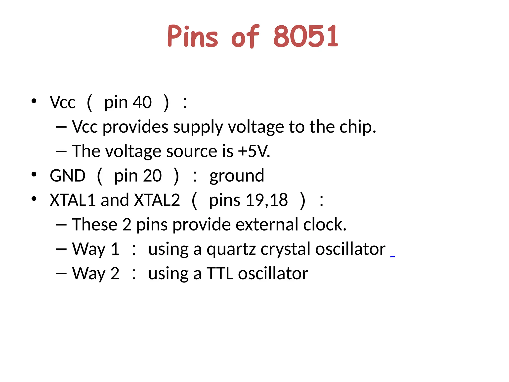Pins of 8051
• Vcc （ pin 40 ）：
– Vcc provides supply voltage to the chip.
– The voltage source is +5V.
• GND （ pin 20 ）： ground
• XTAL1 and XTAL2 （ pins 19,18 ）：
– These 2 pins provide external clock.
– Way 1 ： using a quartz crystal oscillator
– Way 2 ： using a TTL oscillator
 