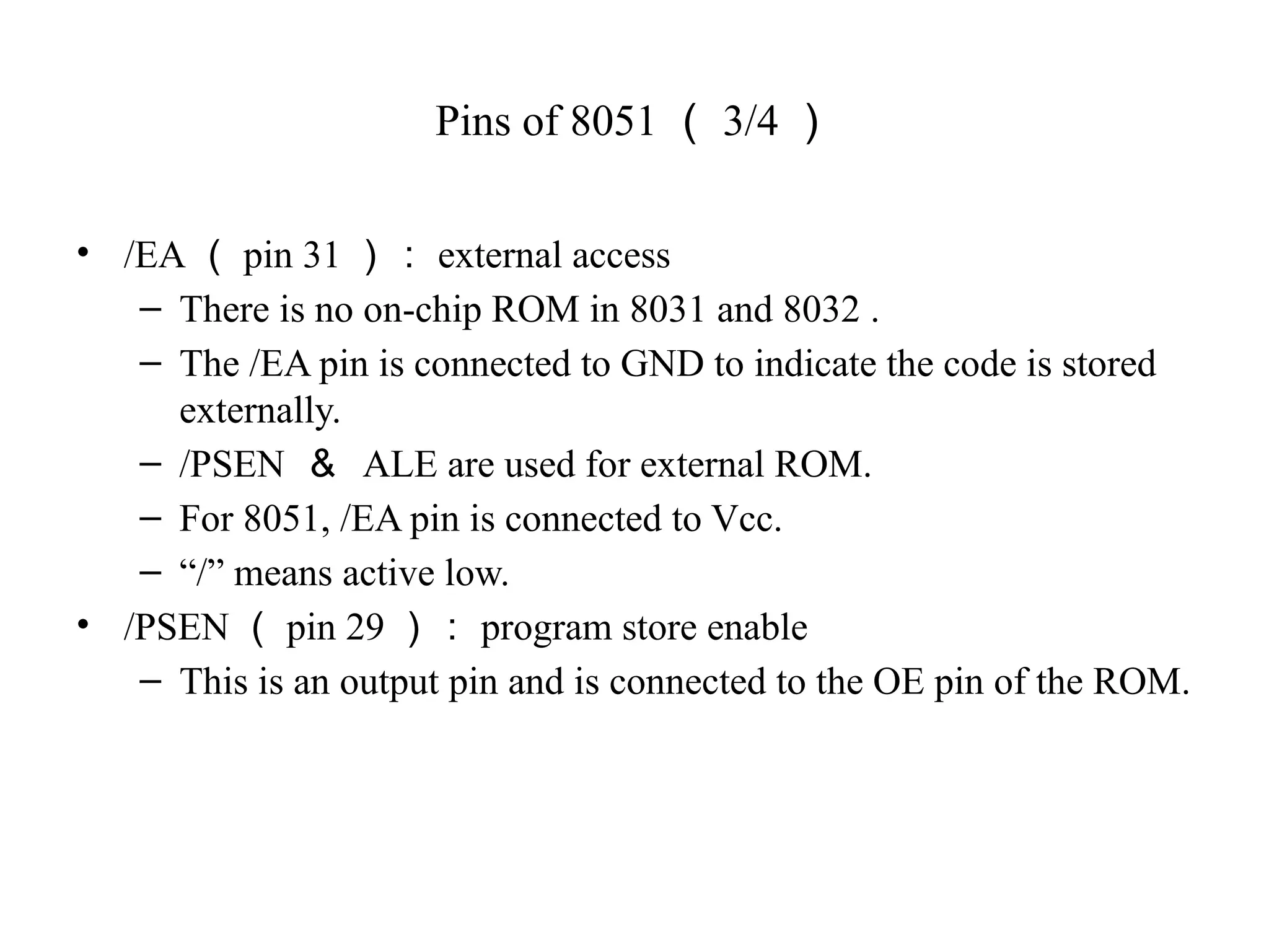 Pins of 8051 （ 3/4 ）
• /EA （ pin 31 ）： external access
– There is no on-chip ROM in 8031 and 8032 .
– The /EA pin is connected to GND to indicate the code is stored
externally.
– /PSEN ＆ ALE are used for external ROM.
– For 8051, /EA pin is connected to Vcc.
– “/” means active low.
• /PSEN （ pin 29 ）： program store enable
– This is an output pin and is connected to the OE pin of the ROM.
 
