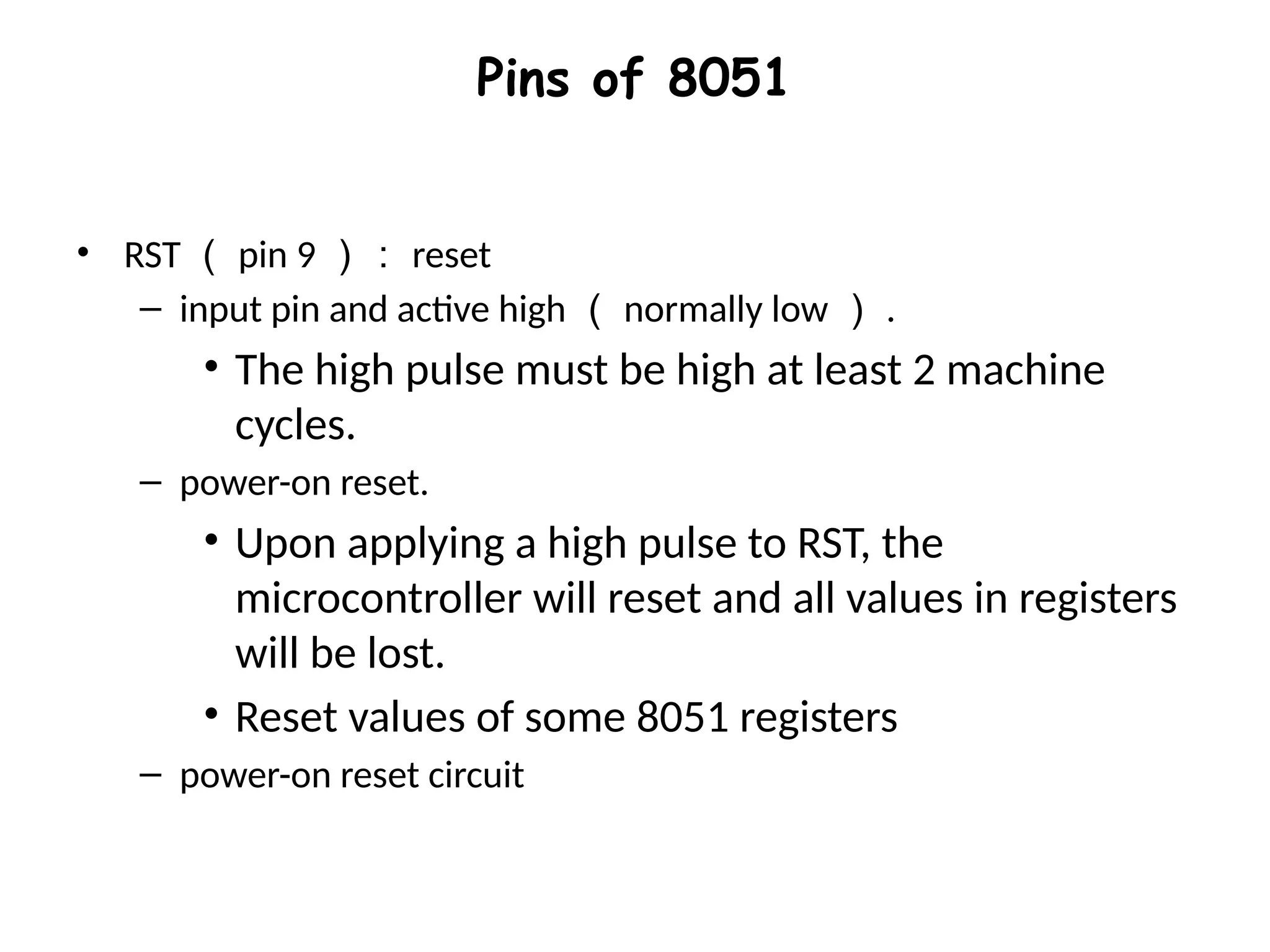 Pins of 8051
• RST （ pin 9 ）： reset
– input pin and active high （ normally low ） .
• The high pulse must be high at least 2 machine
cycles.
– power-on reset.
• Upon applying a high pulse to RST, the
microcontroller will reset and all values in registers
will be lost.
• Reset values of some 8051 registers
– power-on reset circuit
 