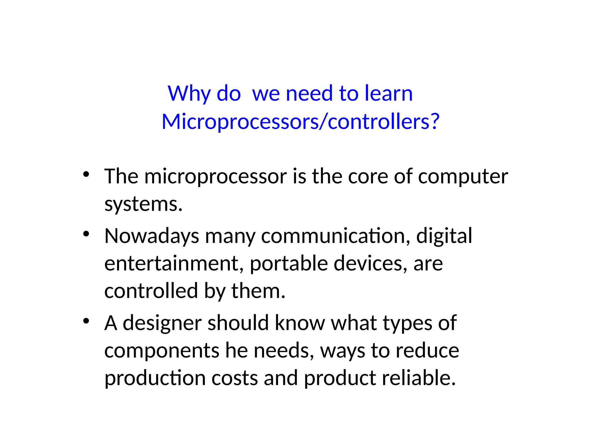 Why do we need to learn
Microprocessors/controllers?
• The microprocessor is the core of computer
systems.
• Nowadays many communication, digital
entertainment, portable devices, are
controlled by them.
• A designer should know what types of
components he needs, ways to reduce
production costs and product reliable.
 