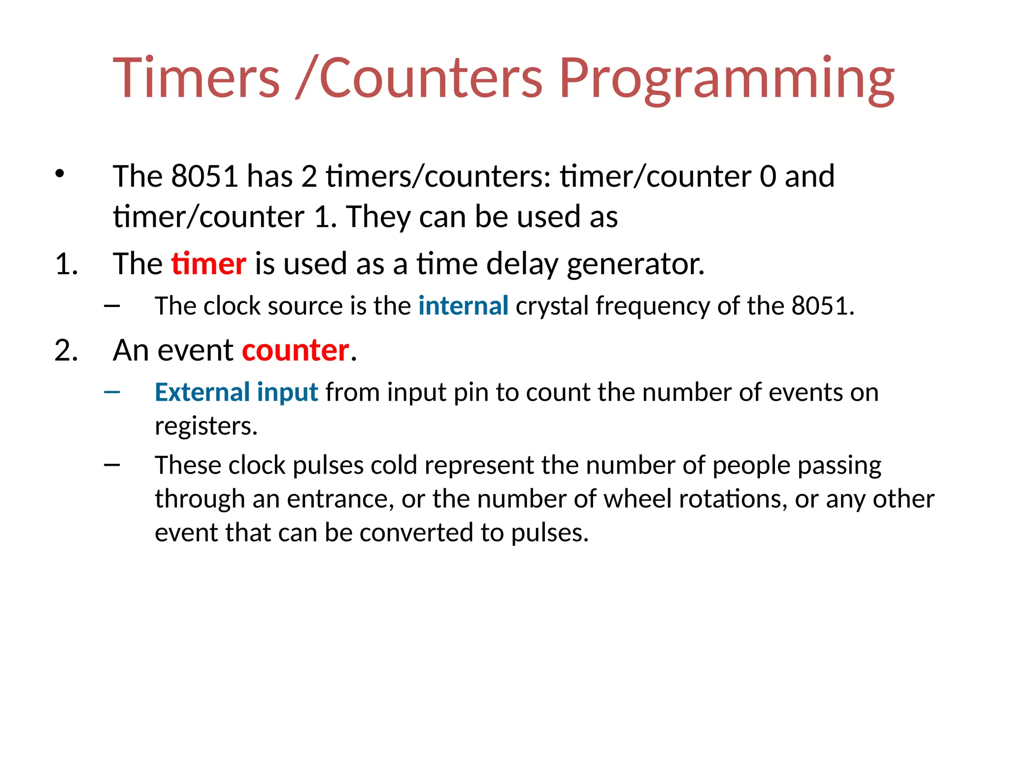 Timers /Counters Programming
• The 8051 has 2 timers/counters: timer/counter 0 and
timer/counter 1. They can be used as
1. The timer is used as a time delay generator.
– The clock source is the internal crystal frequency of the 8051.
2. An event counter.
– External input from input pin to count the number of events on
registers.
– These clock pulses cold represent the number of people passing
through an entrance, or the number of wheel rotations, or any other
event that can be converted to pulses.
 