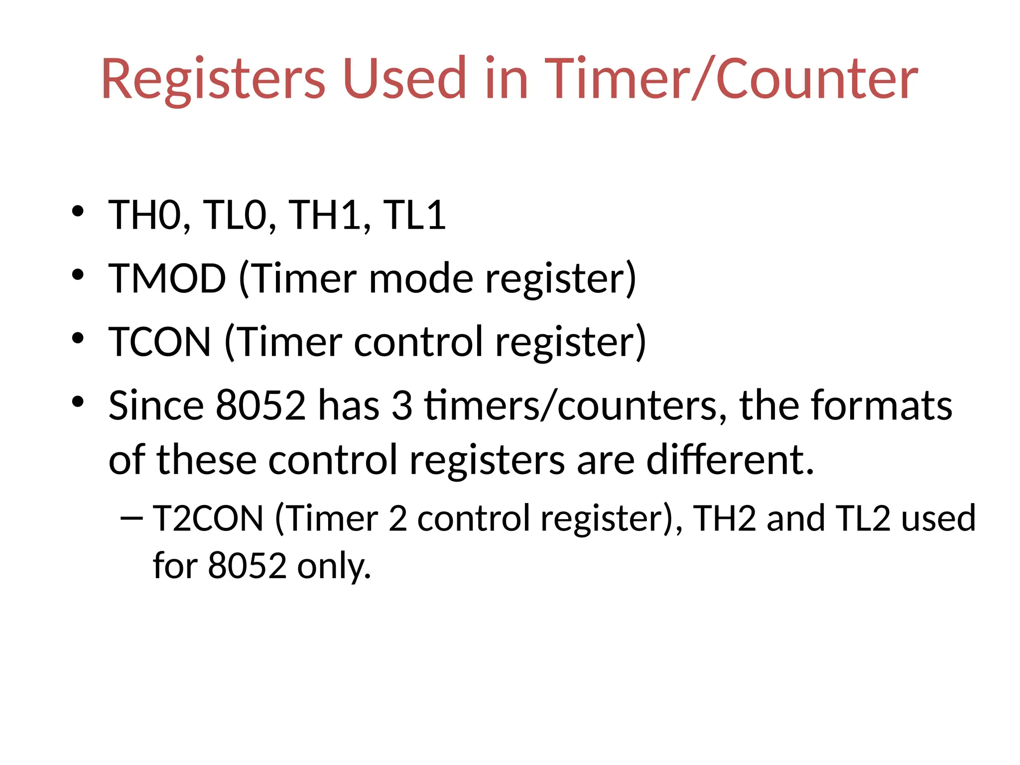 Registers Used in Timer/Counter
• TH0, TL0, TH1, TL1
• TMOD (Timer mode register)
• TCON (Timer control register)
• Since 8052 has 3 timers/counters, the formats
of these control registers are different.
– T2CON (Timer 2 control register), TH2 and TL2 used
for 8052 only.
 