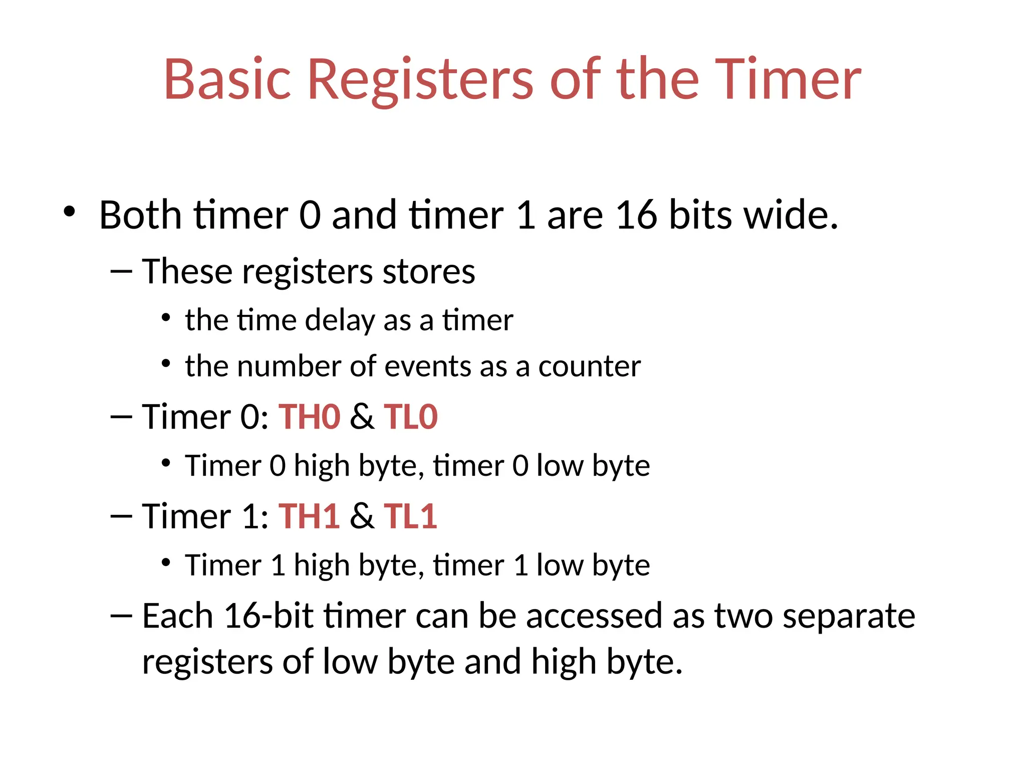 Basic Registers of the Timer
• Both timer 0 and timer 1 are 16 bits wide.
– These registers stores
• the time delay as a timer
• the number of events as a counter
– Timer 0: TH0 & TL0
• Timer 0 high byte, timer 0 low byte
– Timer 1: TH1 & TL1
• Timer 1 high byte, timer 1 low byte
– Each 16-bit timer can be accessed as two separate
registers of low byte and high byte.
 