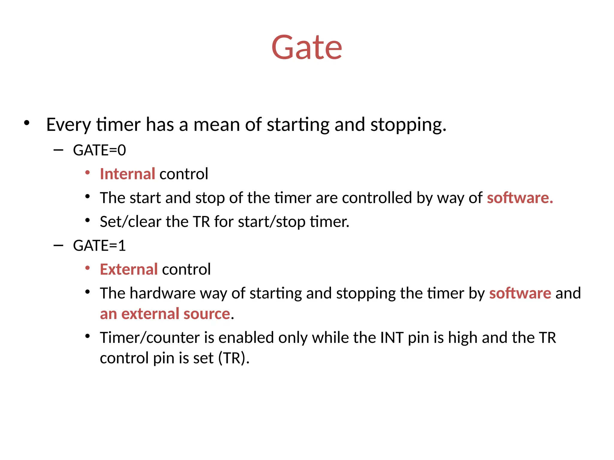 Gate
• Every timer has a mean of starting and stopping.
– GATE=0
• Internal control
• The start and stop of the timer are controlled by way of software.
• Set/clear the TR for start/stop timer.
– GATE=1
• External control
• The hardware way of starting and stopping the timer by software and
an external source.
• Timer/counter is enabled only while the INT pin is high and the TR
control pin is set (TR).
 