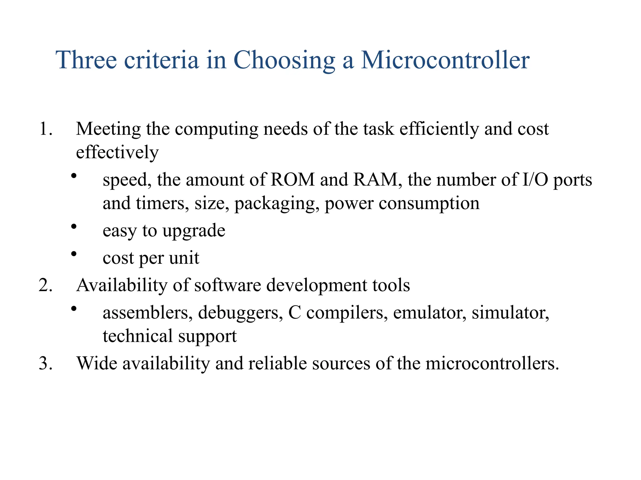 1. Meeting the computing needs of the task efficiently and cost
effectively
• speed, the amount of ROM and RAM, the number of I/O ports
and timers, size, packaging, power consumption
• easy to upgrade
• cost per unit
2. Availability of software development tools
• assemblers, debuggers, C compilers, emulator, simulator,
technical support
3. Wide availability and reliable sources of the microcontrollers.
Three criteria in Choosing a Microcontroller
 