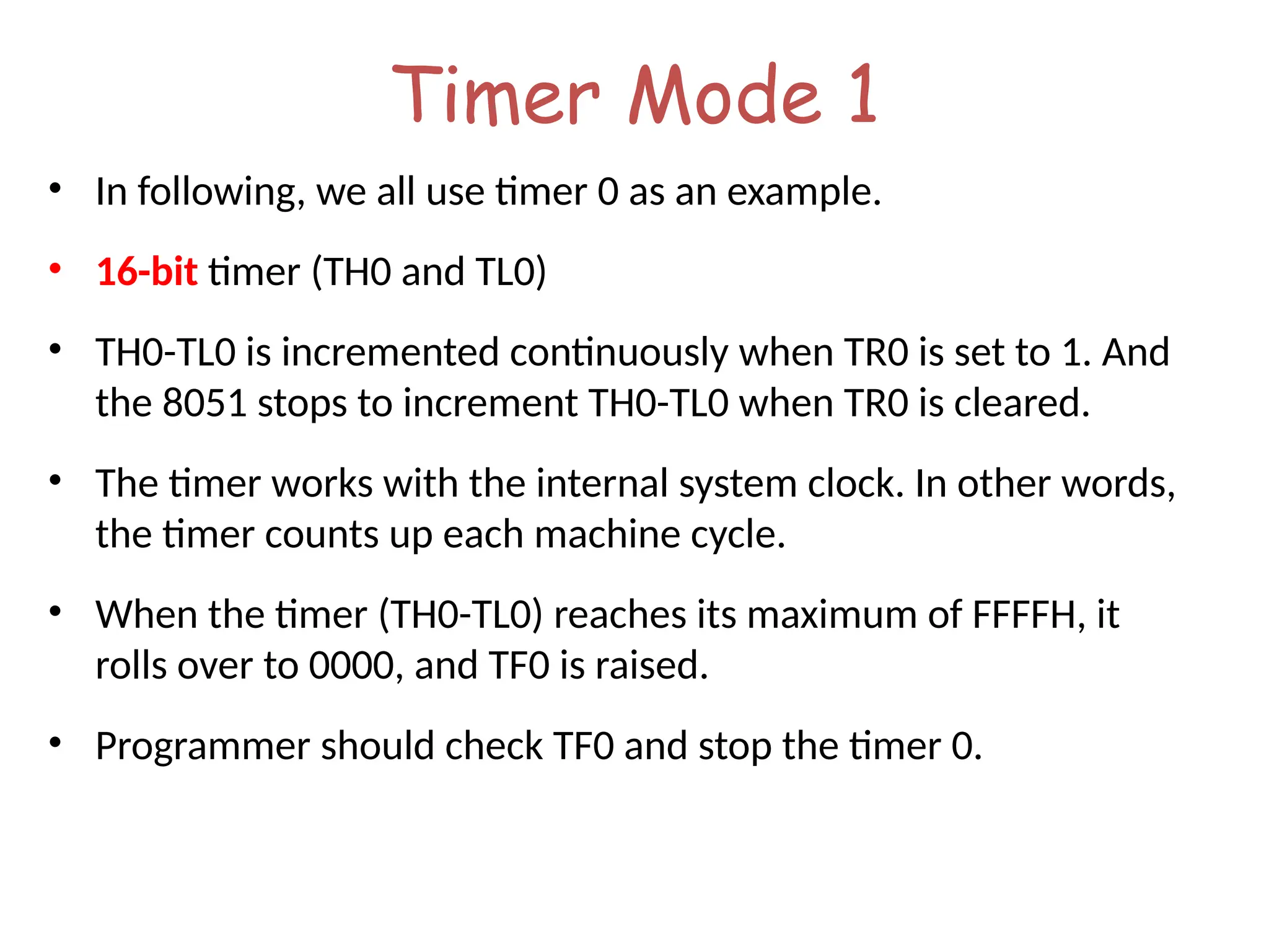 Timer Mode 1
• In following, we all use timer 0 as an example.
• 16-bit timer (TH0 and TL0)
• TH0-TL0 is incremented continuously when TR0 is set to 1. And
the 8051 stops to increment TH0-TL0 when TR0 is cleared.
• The timer works with the internal system clock. In other words,
the timer counts up each machine cycle.
• When the timer (TH0-TL0) reaches its maximum of FFFFH, it
rolls over to 0000, and TF0 is raised.
• Programmer should check TF0 and stop the timer 0.
 