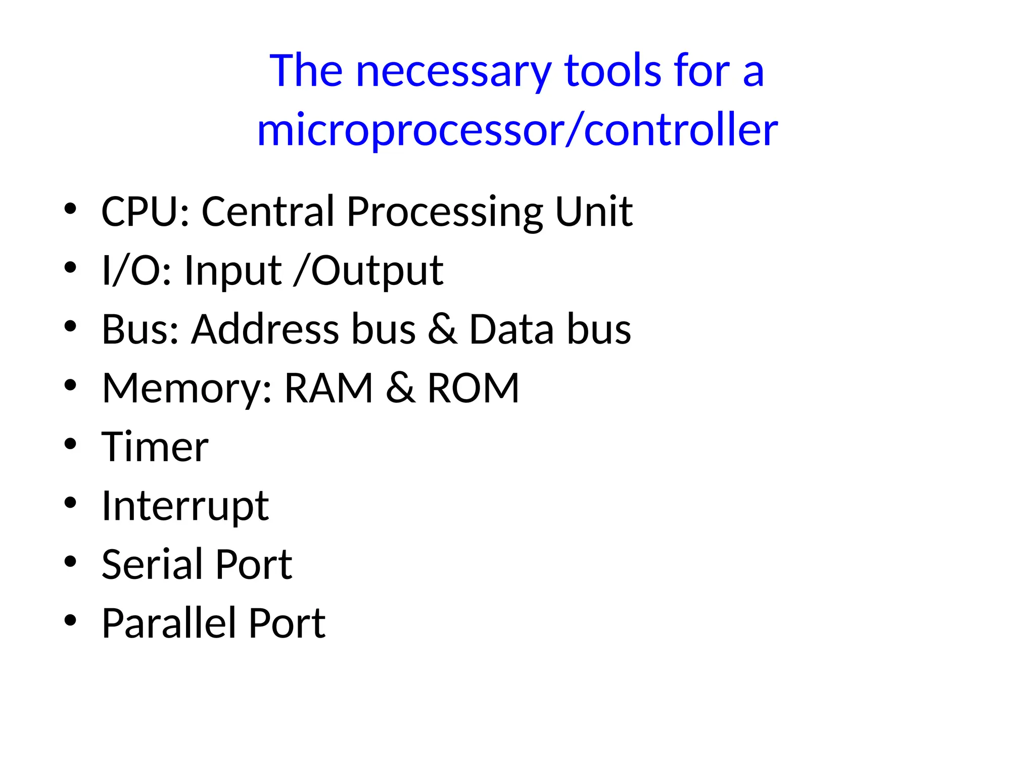 The necessary tools for a
microprocessor/controller
• CPU: Central Processing Unit
• I/O: Input /Output
• Bus: Address bus & Data bus
• Memory: RAM & ROM
• Timer
• Interrupt
• Serial Port
• Parallel Port
 