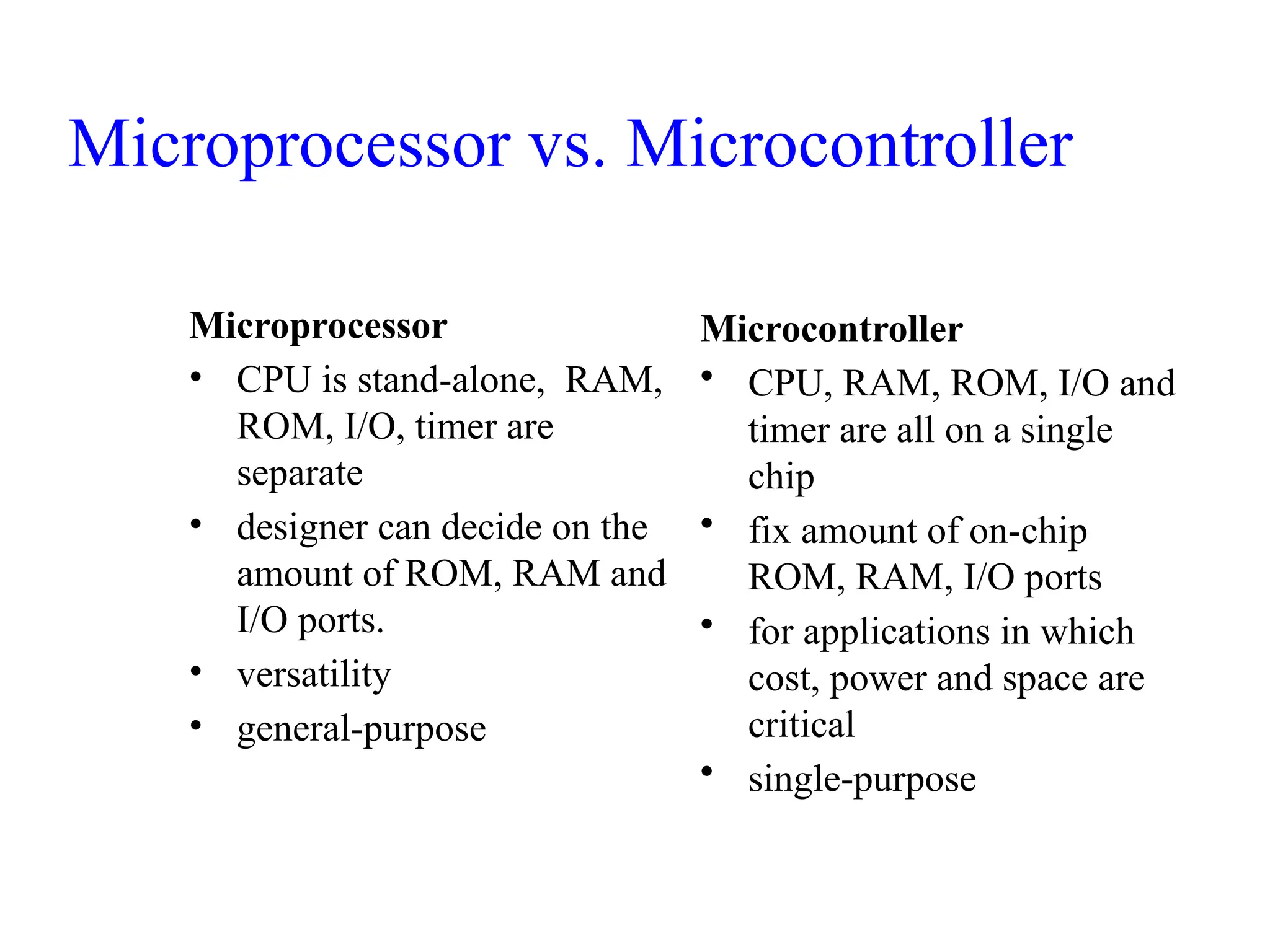 Microprocessor
• CPU is stand-alone, RAM,
ROM, I/O, timer are
separate
• designer can decide on the
amount of ROM, RAM and
I/O ports.
• versatility
• general-purpose
Microcontroller
• CPU, RAM, ROM, I/O and
timer are all on a single
chip
• fix amount of on-chip
ROM, RAM, I/O ports
• for applications in which
cost, power and space are
critical
• single-purpose
Microprocessor vs. Microcontroller
 