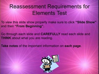 Reassessment Requirements for
Elements Test
To view this slide show properly make sure to click “Slide Show”
and then “From Beginning”.
Go through each slide and CAREFULLY read each slide and
THINK about what you are reading.
Take notes of the important information on each page.
 
